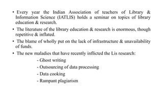 • Every year the Indian Association of teachers of Library &
Information Science (IATLIS) holds a seminar on topics of library
education & research.
• The literature of the library education & research is enormous, though
repetitive & inflated.
• The blame of wholly put on the lack of infrastructure & unavailability
of funds.
• The new maladies that have recently inflicted the Lis research:
- Ghost writing
- Outsourcing of data processing
- Data cooking
- Rampant plagiarism
 