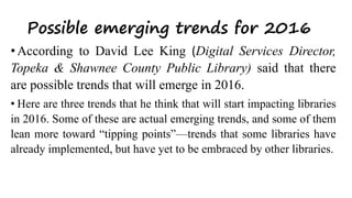 Possible emerging trends for 2016
• According to David Lee King (Digital Services Director,
Topeka & Shawnee County Public Library) said that there
are possible trends that will emerge in 2016.
• Here are three trends that he think that will start impacting libraries
in 2016. Some of these are actual emerging trends, and some of them
lean more toward “tipping points”—trends that some libraries have
already implemented, but have yet to be embraced by other libraries.
 