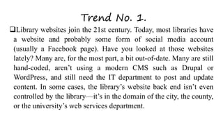 Trend No. 1.
Library websites join the 21st century. Today, most libraries have
a website and probably some form of social media account
(usually a Facebook page). Have you looked at those websites
lately? Many are, for the most part, a bit out-of-date. Many are still
hand-coded, aren’t using a modern CMS such as Drupal or
WordPress, and still need the IT department to post and update
content. In some cases, the library’s website back end isn’t even
controlled by the library—it’s in the domain of the city, the county,
or the university’s web services department.
 