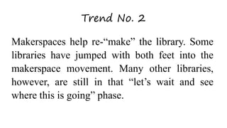 Trend No. 2
Makerspaces help re-“make” the library. Some
libraries have jumped with both feet into the
makerspace movement. Many other libraries,
however, are still in that “let’s wait and see
where this is going” phase.
 