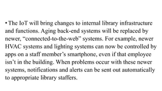 • The IoT will bring changes to internal library infrastructure
and functions. Aging back-end systems will be replaced by
newer, “connected-to-the-web” systems. For example, newer
HVAC systems and lighting systems can now be controlled by
apps on a staff member’s smartphone, even if that employee
isn’t in the building. When problems occur with these newer
systems, notifications and alerts can be sent out automatically
to appropriate library staffers.
 
