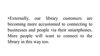 •Externally, our library customers are
becoming more accustomed to connecting to
businesses and people via their smartphones.
More people will want to connect to the
library in this way too.
 