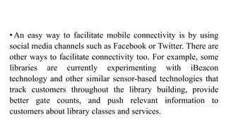 •An easy way to facilitate mobile connectivity is by using
social media channels such as Facebook or Twitter. There are
other ways to facilitate connectivity too. For example, some
libraries are currently experimenting with iBeacon
technology and other similar sensor-based technologies that
track customers throughout the library building, provide
better gate counts, and push relevant information to
customers about library classes and services.
 