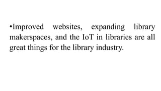 •Improved websites, expanding library
makerspaces, and the IoT in libraries are all
great things for the library industry.
 