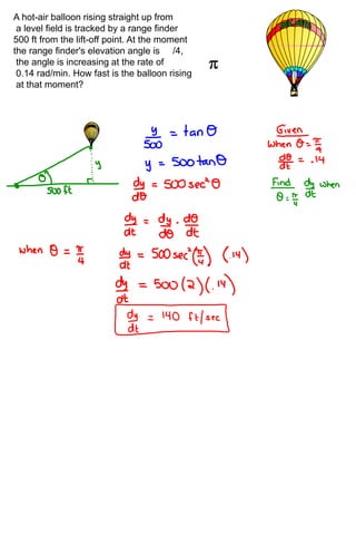 A hot-air balloon rising straight up from
 a level field is tracked by a range finder
500 ft from the lift-off point. At the moment
the range finder's elevation angle is /4,
 the angle is increasing at the rate of
 0.14 rad/min. How fast is the balloon rising
 at that moment?
 