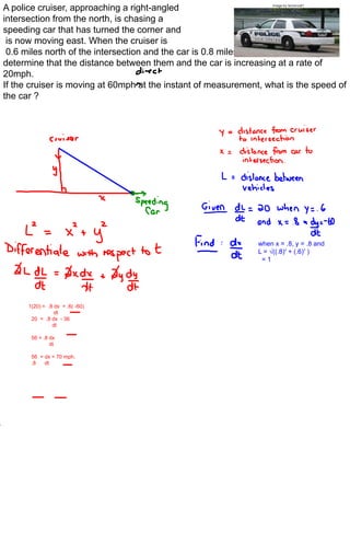 A police cruiser, approaching a right-angled                        image by lemoncat1



intersection from the north, is chasing a
speeding car that has turned the corner and
 is now moving east. When the cruiser is
 0.6 miles north of the intersection and the car is 0.8 miles to the east, the police
determine that the distance between them and the car is increasing at a rate of
20mph.
If the cruiser is moving at 60mph at the instant of measurement, what is the speed of
the car ?




                                                               when x = .8, y = .8 and
                                                               L = √((.8)2 + (.6)2 )
                                                                =1




      1(20) = .8 dx + .6( -60)
                 dt
       20 = .8 dx - 36
                dt

       56 = .8 dx
               dt

       56 = dx = 70 mph.
       .8   dt
 