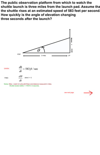 The public observation platform from which to watch the
shuttle launch is three miles from the launch pad. Assume tha
the shuttle rises at an estimated speed of 583 feet per second.
How quickly is the angle of elevation changing
three seconds after the launch?




                                                                                       h




                     POP
                                                         3 miles                  LP




  GIVEN :




  FIND :                        when t = 3



 Notice: Miss - match of units with ft/sec and distance measured in miles.
         Shuttle travels 3(583) = 1749 ft in 3 seconds.



                                                                             see next page
 