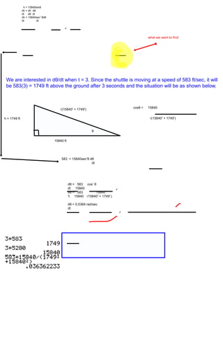 h = 15840tanθ
              dh = dh dθ
              dt dθ dt
              dh = 15840sec2 θdθ
              dt         dt




                                                                                    what we want to find




 We are interested in dθ/dt when t = 3. Since the shuttle is moving at a speed of 583 ft/sec, it will
 be 583(3) = 1749 ft above the ground after 3 seconds and the situation will be as shown below.



                                                                           cosθ =   15840
                                      √(158402 + 17492)

h = 1749 ft                                                                         √(158402 + 17492)


                                                             θ

                                   15840 ft




                                       583 = 15840sec2θ dθ
                                                         dt




                                              dθ = 583 cos2 θ
                                              dt 15840
                                              dθ = 583       158402
                                              d
                                               t 15840 √158402 + 17492 )

                                              dθ = 0.0364 rad/sec
                                              dt
 
