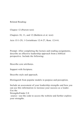 Related Reading:
Chapter 12 (Parrott text)
Chapters 10, 11, and 12 (Baldwin et al. text)
Acts 15:1-29, 1 Corinthians 12:4-27, Rom. 12:4-8.
Prompt: After completing the lecture and reading assignments,
describe an effective leadership approach from a biblical
perspective. Include the following:
Describe core attributes.
Support with Scripture.
Describe style and approach.
Distinguish from popular models in purpose and perception.
Include an assessment of your leadership strengths and how you
can use this information to increase your success as a leader.
Use the
StrengthsFinder 2.0
source—use the code to access the website and further explore
your strengths.
 