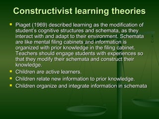 Constructivist learning theoriesConstructivist learning theories
 Piaget (1969) described learning as the modification ofPiaget (1969) described learning as the modification of
student’s cognitive structures and schemata, as theystudent’s cognitive structures and schemata, as they
interact with and adapt to their environment. Schematainteract with and adapt to their environment. Schemata
are like mental filing cabinets and information isare like mental filing cabinets and information is
organized with prior knowledge in the filing cabinet.organized with prior knowledge in the filing cabinet.
Teachers should engage students with experiences soTeachers should engage students with experiences so
that they modify their schemata and construct theirthat they modify their schemata and construct their
knowledge.knowledge.
 Children are active learners.Children are active learners.
 Children relate new information to prior knowledge.Children relate new information to prior knowledge.
 Children organize and integrate information in schemataChildren organize and integrate information in schemata
 