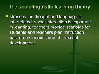 TheThe sociolinguistic learning theorysociolinguistic learning theory
 stresses the thought and language isstresses the thought and language is
interrelated, social interaction is importantinterrelated, social interaction is important
in learning, teachers provide scaffolds forin learning, teachers provide scaffolds for
students and teachers plan instructionstudents and teachers plan instruction
based on student’ zone of proximalbased on student’ zone of proximal
development.development.
 