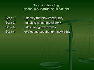 Teaching ReadingTeaching Reading
vocabulary instruction in contentvocabulary instruction in content
Step 1:Step 1: Identify the new vocabularyIdentify the new vocabulary
Step 2:Step 2: establish meaningful storyestablish meaningful story
Step 3:Step 3: Introducing new wordsIntroducing new words
Step 4:Step 4: evaluating vocabulary knowledgeevaluating vocabulary knowledge
 