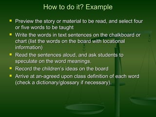 How to do it? ExampleHow to do it? Example
 Preview the story or material to be read, and select fourPreview the story or material to be read, and select four
or five words to be taughtor five words to be taught
 Write the words in text sentences on the chalkboard orWrite the words in text sentences on the chalkboard or
chart (list the words on the board with locationalchart (list the words on the board with locational
information)information)
 Read the sentences aloud, and ask students toRead the sentences aloud, and ask students to
speculate on the word meanings.speculate on the word meanings.
 Record the children’s ideas on the boardRecord the children’s ideas on the board
 Arrive at an-agreed upon class definition of each wordArrive at an-agreed upon class definition of each word
(check a dictionary/glossary if necessary).(check a dictionary/glossary if necessary).
 