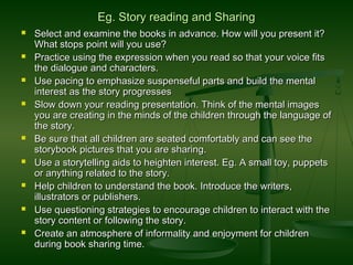 Eg. Story reading and SharingEg. Story reading and Sharing
 Select and examine the books in advance. How will you present it?Select and examine the books in advance. How will you present it?
What stops point will you use?What stops point will you use?
 Practice using the expression when you read so that your voice fitsPractice using the expression when you read so that your voice fits
the dialogue and characters.the dialogue and characters.
 Use pacing to emphasize suspenseful parts and build the mentalUse pacing to emphasize suspenseful parts and build the mental
interest as the story progressesinterest as the story progresses
 Slow down your reading presentation. Think of the mental imagesSlow down your reading presentation. Think of the mental images
you are creating in the minds of the children through the language ofyou are creating in the minds of the children through the language of
the story.the story.
 Be sure that all children are seated comfortably and can see theBe sure that all children are seated comfortably and can see the
storybook pictures that you are sharing.storybook pictures that you are sharing.
 Use a storytelling aids to heighten interest. Eg. A small toy, puppetsUse a storytelling aids to heighten interest. Eg. A small toy, puppets
or anything related to the story.or anything related to the story.
 Help children to understand the book. Introduce the writers,Help children to understand the book. Introduce the writers,
illustrators or publishers.illustrators or publishers.
 Use questioning strategies to encourage children to interact with theUse questioning strategies to encourage children to interact with the
story content or following the story.story content or following the story.
 Create an atmosphere of informality and enjoyment for childrenCreate an atmosphere of informality and enjoyment for children
during book sharing time.during book sharing time.
 