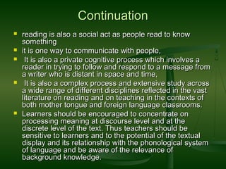 ContinuationContinuation
 reading is also a social act as people read to knowreading is also a social act as people read to know
somethingsomething
 it is one way to communicate with people,it is one way to communicate with people,
 It is also a private cognitive process which involves aIt is also a private cognitive process which involves a
reader in trying to follow and respond to a message fromreader in trying to follow and respond to a message from
a writer who is distant in space and time,a writer who is distant in space and time,
 It is also a complex process and extensive study acrossIt is also a complex process and extensive study across
a wide range of different disciplines reflected in the vasta wide range of different disciplines reflected in the vast
literature on reading and on teaching in the contexts ofliterature on reading and on teaching in the contexts of
both mother tongue and foreign language classrooms.both mother tongue and foreign language classrooms.
 Learners should be encouraged to concentrate onLearners should be encouraged to concentrate on
processing meaning at discourse level and at theprocessing meaning at discourse level and at the
discrete level of the text. Thus teachers should bediscrete level of the text. Thus teachers should be
sensitive to learners and to the potential of the textualsensitive to learners and to the potential of the textual
display and its relationship with the phonological systemdisplay and its relationship with the phonological system
of language and be aware of the relevance ofof language and be aware of the relevance of
background knowledge.background knowledge.
 