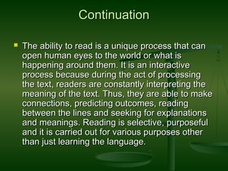 ContinuationContinuation
 The ability to read is a unique process that canThe ability to read is a unique process that can
open human eyes to the world or what isopen human eyes to the world or what is
happening around them. It is an interactivehappening around them. It is an interactive
process because during the act of processingprocess because during the act of processing
the text, readers are constantly interpreting thethe text, readers are constantly interpreting the
meaning of the text. Thus, they are able to makemeaning of the text. Thus, they are able to make
connections, predicting outcomes, readingconnections, predicting outcomes, reading
between the lines and seeking for explanationsbetween the lines and seeking for explanations
and meanings. Reading is selective, purposefuland meanings. Reading is selective, purposeful
and it is carried out for various purposes otherand it is carried out for various purposes other
than just learning the language.than just learning the language.
 