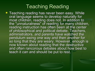 Teaching ReadingTeaching Reading
 Teaching reading has never been easy. WhileTeaching reading has never been easy. While
oral language seems to develop naturally fororal language seems to develop naturally for
most children, reading does not. In addition tomost children, reading does not. In addition to
the "unnaturalness" of reading for many children,the "unnaturalness" of reading for many children,
reading instruction has often been at the centerreading instruction has often been at the center
of philosophical and political debate. Teachers,of philosophical and political debate. Teachers,
administrators, and parents have watched theadministrators, and parents have watched the
pendulum swing one way and then another forpendulum swing one way and then another for
so long that they are weary. However, enough isso long that they are weary. However, enough is
now known about reading that the destructivenow known about reading that the destructive
and often rancorous debates about how best toand often rancorous debates about how best to
teach it can and should be put to rest.teach it can and should be put to rest.
 