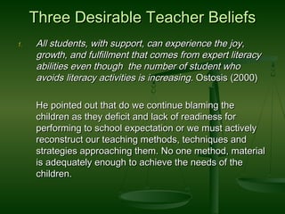 Three Desirable Teacher BeliefsThree Desirable Teacher Beliefs
1.1. All students, with support, can experience the joy,All students, with support, can experience the joy,
growth, and fulfillment that comes from expert literacygrowth, and fulfillment that comes from expert literacy
abilities even though the number of student whoabilities even though the number of student who
avoids literacy activities is increasingavoids literacy activities is increasing. Ostosis (2000). Ostosis (2000)
He pointed out that do we continue blaming theHe pointed out that do we continue blaming the
children as they deficit and lack of readiness forchildren as they deficit and lack of readiness for
performing to school expectation or we must activelyperforming to school expectation or we must actively
reconstruct our teaching methods, techniques andreconstruct our teaching methods, techniques and
strategies approaching them. No one method, materialstrategies approaching them. No one method, material
is adequately enough to achieve the needs of theis adequately enough to achieve the needs of the
children.children.
 