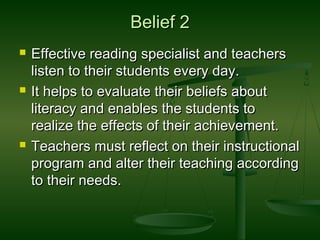Belief 2Belief 2
 Effective reading specialist and teachersEffective reading specialist and teachers
listen to their students every day.listen to their students every day.
 It helps to evaluate their beliefs aboutIt helps to evaluate their beliefs about
literacy and enables the students toliteracy and enables the students to
realize the effects of their achievement.realize the effects of their achievement.
 Teachers must reflect on their instructionalTeachers must reflect on their instructional
program and alter their teaching accordingprogram and alter their teaching according
to their needs.to their needs.
 