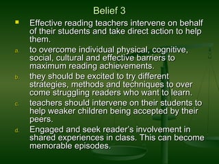 Belief 3Belief 3
 Effective reading teachers intervene on behalfEffective reading teachers intervene on behalf
of their students and take direct action to helpof their students and take direct action to help
them.them.
a.a. to overcome individual physical, cognitive,to overcome individual physical, cognitive,
social, cultural and effective barriers tosocial, cultural and effective barriers to
maximum reading achievements.maximum reading achievements.
b.b. they should be excited to try differentthey should be excited to try different
strategies, methods and techniques to overstrategies, methods and techniques to over
come struggling readers who want to learn.come struggling readers who want to learn.
c.c. teachers should intervene on their students toteachers should intervene on their students to
help weaker children being accepted by theirhelp weaker children being accepted by their
peers.peers.
d.d. Engaged and seek reader’s involvement inEngaged and seek reader’s involvement in
shared experiences in class. This can becomeshared experiences in class. This can become
memorable episodes.memorable episodes.
 