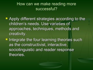 How can we make reading moreHow can we make reading more
successful?successful?
 Apply different strategies according to theApply different strategies according to the
children’s needs. Use varieties ofchildren’s needs. Use varieties of
approaches, techniques, methods andapproaches, techniques, methods and
creativity.creativity.
 Integrate the four learning theories suchIntegrate the four learning theories such
as the constructivist, interactive,as the constructivist, interactive,
sociolinguistic and reader responsesociolinguistic and reader response
theories.theories.
 