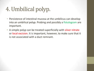 4. Umbilical polyp.
• Persistence of intestinal mucosa at the umbilicus can develop
into an umbilical polyp. Probing and possibly a fistulogram are
important.
• A simple polyp can be treated superficially with silver nitrate
or local excision. It is important, however, to make sure that it
is not associated with a duct remnant.
 