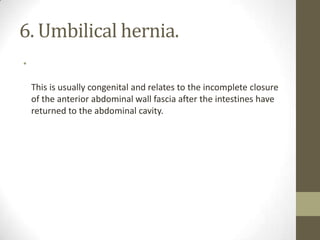 6. Umbilical hernia.
•
This is usually congenital and relates to the incomplete closure
of the anterior abdominal wall fascia after the intestines have
returned to the abdominal cavity.
 