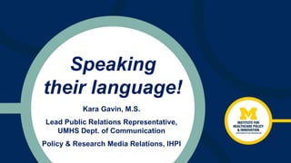 Speaking
their language!
Kara Gavin, M.S.
Lead Public Relations Representative,
UMHS Dept. of Communication
Policy & Research Media Relations, IHPI
 