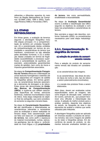 Suscetibilidade a processos geodinâmicos e vulnerabilidade de aqüíferos à contaminação:
                                                          aplicação a terrenos da Região Metropolitana de Campinas



referentes a diferentes aspectos do meio                do terreno, tais como permeabilidade,
físico da Região Metropolitana de Campi-                erodibilidade e escavabilidade.
nas: IG-SMA (1993, 1995 e 2002), Yoshi-
naga-Pereira (1996) e Fernandes (1997).                 Na etapa de Avaliação Geoambiental
                                                        ocorre a análise e classificação das UBCs
                                                        segundo os objetivos da avaliação e com
                                                        base nas propriedades e características do
2..2.. ETAPAS
2 2 ETAPAS                                              terreno.
METODOLÓGICAS
METODOLÓGICAS                                           Nos sub-itens a seguir são descritos, con-
                                                        forme Vedovello (2000), os procedimentos
Em linhas gerais, a avaliação de terrenos               necessários para cada etapa metodológi-
segundo a abordagem fisiográfica inclui                 ca.
três etapas principais: (1) a compartimen-
tação do território em unidades fisiográfi-
cas; (2) a caracterização destas unidades
de compartimentação em termos de pro-                  2..2..1.. Compartiimentação fii-
priedades e características do terreno que             2 2 1 Compart mentação f -
interferem, condicionam ou são afetadas                siiográfiica do terreno
                                                       s ográf ca do terreno
pelas atividades humanas; e (3) a avalia-
ção destas unidades em termos de fragili-                 a) selleção do produto de sensorii-
                                                          a) se eção do produto de sensor -
dades (suscetibilidade a processos super-                                    amento remoto
                                                                             amento remoto
ficiais e vulnerabilidade de aqüíferos, por
exemplo), potencialidades geoambientais                 Para a seleção do produto de sensoria-
(cartas de aptidão), bem como de riscos e               mento remoto são levados em considera-
impactos geoambientais associados.                      ção:

Na etapa de Compartimentação Fisiográ-                      a) as características das imagens;
fica do Terreno efetua-se a delimitação de
zonas texturais homogêneas e distintas (de                  b) as características das áreas de estu-
áreas adjacentes) em imagens de satélite                    do (tipos de rocha e solo, tipo de relevo
ou fotografias aéreas. Em termos genéri-                    a serem potencialmente encontrados);
cos, as características texturais associam-
se a elementos de drenagem e de relevo.                     c) a escala dos produtos finais a serem
Estas zonas são denominadas de Unida-                       elaborados.
des Básicas de Compartimentação
(UBCs), e supõe-se que reflitam associa-                Além disso, devem ser analisadas outras
ções específicas de rochas, estruturas                  especificidades sobre as imagens, tais
tectônicas, materiais inconsolidados e tipos            como ângulo de elevação solar, cobertura
de relevo. Esta etapa independe do objeti-              de nuvens, azimute etc., que possam favo-
vo final da cartografia, que será considera-            recer e/ou dificultar a interpretação das
do somente na segunda e terceira fases.                 cenas. A seleção do melhor produto para a
                                                        análise, portanto, depende dos objetivos
Na etapa de Caracterização Geoambien-                   do estudo, da fisiografia da área e dos
tal são identificadas e sistematizadas as               elementos de análise e critérios que serão
características relevantes e necessárias                utilizados pelo intérprete.
para as avaliações a serem realizadas na
terceira etapa. Esta caracterização pode                A abordagem fisiográfica pode ser aplicada
ser feita com base em: (1) características              em diversas escalas e produtos de senso-
do terreno, tais como perfil e espessura                res remotos, tais como imagens de satélite
do material inconsolidado, rochas, estrutu-             ou de radar e fotografias aéreas. Em de-
ras geológicas, tipo de relevo e profundi-              corrência da escala do produto, os ele-
dade do nível d’água; e (2) propriedades                mentos texturais analisados também po-


                                                   4

                                         INSTITUTO GEOLÓGICO
 