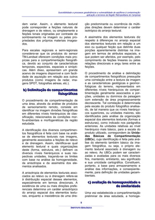 Suscetibilidade a processos geodinâmicos e vulnerabilidade de aqüíferos à contaminação:
                                                          aplicação a terrenos da Região Metropolitana de Campinas



dem variar. Assim, o elemento textural                  ção predominante ou ocorrência de múlti-
pode corresponder a feições naturais de                 plas direções devem determinar o caráter
drenagem e de relevo, ou simplesmente a                 isotrópico do arranjo textural.
feições tonais originadas por contraste de
sombreamento na imagem ou pelas pro-                    A assimetria dos elementos texturais diz
priedades dos próprios materiais imagea-                respeito à diferenças no arranjo espacial
dos.                                                    dos elementos texturais em relação a um
                                                        eixo ou qualquer feição que delimite duas
Para escalas regionais e semi-regionais                 porções aparentemente distintas na ima-
considera-se que os produtos do sensor                  gem em termos de atributos espaciais, e
TM-Landsat oferecem condições mais pro-                 que podem ser aferidos, por exemplo, pelo
pícias para a compartimentação fisiográfi-              comprimento de feições lineares ou pelas
ca, devido ao conjunto de características               relações direcionais e angu lares entre as
temporais, espectrais, espaciais e sinópti-             feições.
cas. Além disso, apresentam um grande
acervo de imagens disponível e com facili-              O procedimento de análise e delimitação
dade de aquisição em relação aos outros                 de compartimentos fisiográficos pressupõe
produtos (como imagens de radar, ima-                   uma correlação entre a textura da imagem
gens SPOT, fotografias aéreas, etc.).                   e as características geológicas e geomor-
                                                        fológicas do terreno, representados em
b) Delliimiitação de compartiimentos
b) De m tação de compart mentos                         diferentes níveis hierárquicos de compar-
                        fiisiiográfiicos
                        f s ográf cos                   timentação geralmente associados a por-
                                                        ções, unidades ou domínios da paisagem
O procedimento de compartimentação de                   com extensão de área progressivamente
uma área, através da análise de produtos                decrescente. Tal correlação é determinada
de sensoriamento remoto, consiste em                    pela escala do produto fotográfico analisa-
identificar na imagem divisões fisiográficas            do, de tal maneira que os níveis hierárqui-
em diferentes níveis hierárquicos de clas-              cos superiores, ou unidades maiores, são
sificação, relacionados às condições mor-               identificados pela análise da organização
fo-ambientais e morfogenéticas da região                espacial dos elementos texturais (formas e
estudada.                                               estruturas), como indicado nos parágrafos
                                                        anteriores. As unidades relativas ao nível
A identificação dos diversos compartimen-               hierárquico mais básico, para a escala do
tos fisiográficos é feita com base na análi-            produto utilizado, correspondem às Unida-
se de elementos texturais nas imagens,                  des Básicas de Compartimentação
geralmente associados a feições de relevo               (UBCs), cuja identificação é feita pela aná-
e de drenagem. Assim, identifica-se qual                lise do elemento também básico da ima-
elemento textural e quais organizações                  gem fotográfica, ou seja, o próprio ele-
deste (forma, estrutura, etc.) definem os               mento textural associado à drenagem ou
diversos níveis hierárquicos e suas res-                ao relevo. As UBCs podem ser caracteri-
pectivas unidades, traçando-se os limites               zadas e avaliadas para os mais diversos
com base na análise da homogeneidade,                   fins, mantendo, entretanto, seu significado
da anisotropia e da assimetria dos ele-                 e sua unicidade cartográfica. Constituem,
mentos analisados.                                      portanto, a base para armazenamento e
                                                        análise das informações, e conseqüente-
A anisotropia de elementos texturais asso-              mente, para definição de unidades geoam-
ciados ao relevo ou à drenagem refere-se                bientais.
à distribuição espacial desses elementos,
especialmente em termos direcionais. A                     c) avalliiação de homogeneiidade e
                                                           c) ava ação de homogene dade e
existência de uma ou mais direções prefe-                                      de siimiillariidade
                                                                               de s m ar dade
renciais determina um caráter anisotrópico
do arranjo espacial dos elementos textu-                Uma vez estabelecida a compartimentação
rais, enquanto a inexistência de uma dire-              preliminar da área estudada, a homoge-

                                                   5

                                         INSTITUTO GEOLÓGICO
 