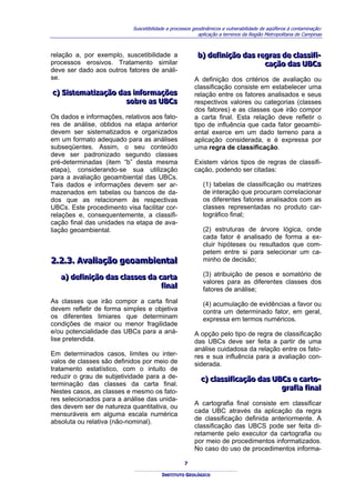 Suscetibilidade a processos geodinâmicos e vulnerabilidade de aqüíferos à contaminação:
                                                         aplicação a terrenos da Região Metropolitana de Campinas



relação a, por exemplo, suscetibilidade a               b) defiiniição das regras de cllassiifii-
                                                        b) def n ção das regras de c ass f -
processos erosivos. Tratamento similar                                       cação das UBCs
                                                                             cação das UBCs
deve ser dado aos outros fatores de análi-
se.                                                    A definição dos critérios de avaliação ou
                                                       classificação consiste em estabelecer uma
c) Siistematiização das iinformações
c) S stemat zação das nformações                       relação entre os fatores analisados e seus
                      sobre as UBCs
                      sobre as UBCs                    respectivos valores ou categorias (classes
                                                       dos fatores) e as classes que irão compor
Os dados e informações, relativos aos fato-            a carta final. Esta relação deve refletir o
res de análise, obtidos na etapa anterior              tipo de influência que cada fator geoambi-
devem ser sistematizados e organizados                 ental exerce em um dado terreno para a
em um formato adequado para as análises                aplicação considerada, e é expressa por
subseqüentes. Assim, o seu conteúdo                    uma regra de classificação.
deve ser padronizado segundo classes
pré-determinadas (item “b” desta mesma                 Existem vários tipos de regras de classifi-
etapa), considerando-se sua utilização                 cação, podendo ser citadas:
para a avaliação geoambiental das UBCs.
Tais dados e informações devem ser ar-                     (1) tabelas de classificação ou matrizes
mazenados em tabelas ou bancos de da-                      de interação que procuram correlacionar
dos que as relacionem às respectivas                       os diferentes fatores analisados com as
UBCs. Este procedimento visa facilitar cor-                classes representadas no produto car-
relações e, consequentemente, a classifi-                  tográfico final;
cação final das unidades na etapa de ava-
liação geoambiental.                                       (2) estruturas de árvore lógica, onde
                                                           cada fator é analisado de forma a ex-
                                                           cluir hipóteses ou resultados que com-
                                                           petem entre si para selecionar um ca-
2..2..3.. Avalliiação geoambiientall
2 2 3 Ava ação geoamb enta                                 minho de decisão;

   a) defiiniição das cllasses da carta                    (3) atribuição de pesos e somatório de
   a) def n ção das c asses da carta
                                                           valores para as diferentes classes dos
                                   fiinall
                                   f na                    fatores de análise;
As classes que irão compor a carta final                   (4) acumulação de evidências a favor ou
devem refletir de forma simples e objetiva                 contra um determinado fator, em geral,
os diferentes limiares que determinam                      expressa em termos numéricos.
condições de maior ou menor fragilidade
e/ou potencialidade das UBCs para a aná-               A opção pelo tipo de regra de classificação
lise pretendida.                                       das UBCs deve ser feita a partir de uma
                                                       análise cuidadosa da relação entre os fato-
Em determinados casos, limites ou inter-               res e sua influência para a avaliação con-
valos de classes são definidos por meio de             siderada.
tratamento estatístico, com o intuito de
reduzir o grau de subjetividade para a de-                c) cllassiifiicação das UBCs e carto-
                                                          c) c ass f cação das UBCs e carto-
terminação das classes da carta final.
                                                                                    grafiia fiinall
                                                                                    graf a f na
Nestes casos, as classes e mesmo os fato-
res selecionados para a análise das unida-
                                                       A cartografia final consiste em classificar
des devem ser de natureza quantitativa, ou
                                                       cada UBC através da aplicação da regra
mensuráveis em alguma escala numérica
                                                       de classificação definida anteriormente. A
absoluta ou relativa (não-nominal).
                                                       classificação das UBCS pode ser feita di-
                                                       retamente pelo executor da cartografia ou
                                                       por meio de procedimentos informatizados.
                                                       No caso do uso de procedimentos informa-

                                                  7

                                        INSTITUTO GEOLÓGICO
 