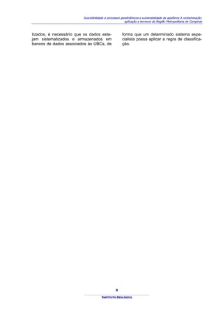 Suscetibilidade a processos geodinâmicos e vulnerabilidade de aqüíferos à contaminação:
                                                       aplicação a terrenos da Região Metropolitana de Campinas



tizados, é necessário que os dados este-             forma que um determinado sistema espe-
jam sistematizados e armazenados em                  cialista possa aplicar a regra de classifica-
bancos de dados associados às UBCs, de               ção.




                                                8

                                      INSTITUTO GEOLÓGICO
 