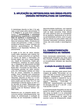 Suscetibilidade a processos geodinâmicos e vulnerabilidade de aqüíferos à contaminação:
                                                          aplicação a terrenos da Região Metropolitana de Campinas




   3.. APLICAÇÃO DA METODOLOGIA NAS ÁREAS-PILOTO
   3 APLICAÇÃO DA METODOLOGIA NAS ÁREAS-PILOTO
              (REGIÃO METROPOLITANA DE CAMPINAS)
              (REGIÃO METROPOLITANA DE CAMPINAS)




                                                        descontinuidades tectônicas, com especial
A metodologia descrita no Item 2 foi apli-
                                                        ênfase nas descontinuidades de natureza
cada a duas áreas piloto denominadas T3
                                                        rúptil de idade cenozóica. Estas últimas
e T4 (Figura 1), as quais foram avaliadas
                                                        tem forte influência tanto na vulnerabilida-
quanto a suscetibilidade a processos
                                                        de de aqüíferos, destacando-se os de bai-
geodinâmicos superficiais e vulnerabili-
                                                        xa permeabilidade primária, como na gera-
dade de aqüíferos à contaminação. Es-
                                                        ção de rupturas às quais podem estar inti-
tas áreas inserem-se na Região Metropo-
                                                        mamente associados processos geodinâ-
litana de Campinas (RMC), constituída por
                                                        micos, tais como erosão e escorregamen-
rochas pré-cambrianas, a leste, e rochas
                                                        tos.
da Bacia do Paraná, a oeste, inseridas nos
domínios geomorfológicos do Planalto
Atlântico e da Depressão Periférica, res-
pectivamente.
                                                       3..1.. COMPARTIMENTAÇÃO
                                                       3 1 COMPARTIMENTAÇÃO
A região já foi alvo de vários estudos,                FISIOGRÁFICA DO TERRENO
                                                       FISIOGRÁFICA DO TERRENO
muitos deles realizados pelo Instituto Ge-
ológico, os quais produziram um significati-            Como mencionado anteriormente, a com-
vo volume de dados e informações em                     partimentação fisiográfica das áreas piloto
formato digital, tais como: mapas geológi-              T3 e T4 foi derivada de IG-SMA (1999) e
cos, mapas de lineamentos, mapas geo-                   os procedimentos utilizados são descritos
morfológicos, cadastros de poços tubula-                a seguir.
res, e cadastros de afloramentos (IG-SMA
1993, 1995, 1999 e 2002; Fernandes 1997;                  a) selleção do produto de sensorii-
                                                          a) se eção do produto de sensor -
Brollo 2001; Fernandes da Silva 2003). As                                    amento remoto
                                                                             amento remoto
informações geradas por estes estudos,
junto com informações colhidas em traba-                Os produtos utilizados neste estudo foram
lhos de campo, realizados no presente                   imagens de satélite TM-Landsat, em es-
projeto, foram utilizadas para caracterizar             cala 1:100.000, no formato papel e com as
as UBCs quanto aos fatores considerados                 seguintes órbitas/pontos e quadrantes:
relevantes, descritos no Item 3.2. A com-               219/076 A; 219/076 C; 220/076 D. As ce-
partimentação fisiográfica utilizada no pre-            nas utilizadas foram obtidas em duas pas-
sente projeto para as Áreas T3 e T4, cuja               sagens      diferentes,   27/07/1994    e
metodologia é descrita abaixo no item 3.1,              20/08/1997, respectivamente com ângulo
foi derivada do projeto “Metodologia para               de elevação solar de 31o e de 38o , e azi-
Seleção de Áreas para Tratamento e Dis-                 mute de 048o e de 051o .
posição Final de Resíduos Sólidos” (IG-
SMA 1999).                                              A compartimentação fisiográfica da área de
                                                        estudo foi obtida a partir da interpretação
Destaca-se que, no presente estudo, pro-                das cenas na banda 4 e na composição
curou-se avançar metodologicamente, nas                 colorida 3B/4R/5G. A banda 4 foi mais fa-
etapas de caracterização e avaliação de                 vorável à interpretação na região onde
terrenos, ao ser incorporada a análise de               ocorrem rochas do embasamento cristali-

                                                   9

                                         INSTITUTO GEOLÓGICO
 