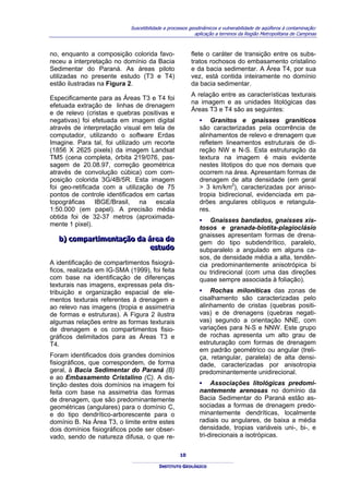Suscetibilidade a processos geodinâmicos e vulnerabilidade de aqüíferos à contaminação:
                                                          aplicação a terrenos da Região Metropolitana de Campinas



no, enquanto a composição colorida favo-                flete o caráter de transição entre os subs-
receu a interpretação no domínio da Bacia               tratos rochosos do embasamento cristalino
Sedimentar do Paraná. As áreas piloto                   e da bacia sedimentar. A Área T4, por sua
utilizadas no presente estudo (T3 e T4)                 vez, está contida inteiramente no domínio
estão ilustradas na Figura 2.                           da bacia sedimentar.
                                                        A relação entre as características texturais
Especificamente para as Áreas T3 e T4 foi
                                                        na imagem e as unidades litológicas das
efetuada extração de linhas de drenagem
                                                        Áreas T3 e T4 são as seguintes:
e de relevo (cristas e quebras positivas e
negativas) foi efetuada em imagem digital                   ▪ Granitos e gnaisses graníticos
através de interpretação visual em tela de                  são caracterizadas pela ocorrência de
computador, utilizando o software Erdas                     alinhamentos de relevo e drenagem que
Imagine. Para tal, foi utilizado um recorte                 refletem lineamentos estruturais de di-
(1856 X 2625 pixels) da imagem Landsat                      reção NW e N-S. Esta estruturação da
TM5 (cena completa, órbita 219/076, pas-                    textura na imagem é mais evidente
sagem de 20.08.97, correção geométrica                      nestes litotipos do que nos demais que
através de convolução cúbica) com com-                      ocorrem na área. Apresentam formas de
posição colorida 3G/4B/5R. Esta imagem                      drenagem de alta densidade (em geral
foi geo-retificada com a utilização de 75                   > 3 km/km2), caracterizadas por aniso-
pontos de controle identificados em cartas                  tropia bidirecional, evidenciada em pa-
topográficas IBGE/Brasil, na escala                         drões angulares oblíquos e retangula-
1:50.000 (em papel). A precisão média                       res.
obtida foi de 32-37 metros (aproximada-
                                                            ▪ Gnaisses bandados, gnaisses xis-
mente 1 pixel).
                                                            tosos e granada-biotita-plagioclásio
                                                            gnaisses apresentam formas de drena-
  b) compartiimentação da área de
  b) compart mentação da área de                            gem do tipo subdendrítico, paralelo,
                           estudo
                           estudo                           subparalelo a angulado em alguns ca-
                                                            sos, de densidade média a alta, tendên-
A identificação de compartimentos fisiográ-                 cia predominantemente anisotrópica bi
ficos, realizada em IG-SMA (1999), foi feita                ou tridirecional (com uma das direções
com base na identificação de diferenças                     quase sempre associada à foliação).
texturais nas imagens, expressas pela dis-
tribuição e organização espacial de ele-                    ▪ Rochas miloníticas das zonas de
mentos texturais referentes à drenagem e                    cisalhamento são caracterizadas pelo
ao relevo nas imagens (tropia e assimetria                  alinhamento de cristas (quebras positi-
de formas e estruturas). A Figura 2 ilustra                 vas) e de drenagens (quebras negati-
algumas relações entre as formas texturais                  vas) segundo a orientação NNE, com
de drenagem e os compartimentos fisio-                      variações para N-S e NNW. Este grupo
gráficos delimitados para as Áreas T3 e                     de rochas apresenta um alto grau de
T4.                                                         estruturação com formas de drenagem
                                                            em padrão geométrico ou angular (treli-
Foram identificados dois grandes domínios                   ça, retangular, paralela) de alta densi-
fisiográficos, que correspondem, de forma                   dade, caracterizadas por anisotropia
geral, à Bacia Sedimentar do Paraná (B)                     predominantemente unidirecional.
e ao Embasamento Cristalino (C). A dis-
tinção destes dois domínios na imagem foi                   ▪ Associações litológicas predomi-
feita com base na assimetria das formas                     nantemente arenosas no domínio da
de drenagem, que são predominantemente                      Bacia Sedimentar do Paraná estão as-
geométricas (angulares) para o domínio C,                   sociadas a formas de drenagem predo-
e do tipo dendrítico-arborescente para o                    minantemente dendríticas, localmente
domínio B. Na Área T3, o limite entre estes                 radiais ou angulares, de baixa a média
dois domínios fisiográficos pode ser obser-                 densidade, tropias variáveis uni-, bi-, e
vado, sendo de natureza difusa, o que re-                   tri-direcionais a isotrópicas.


                                                   10

                                         INSTITUTO GEOLÓGICO
 