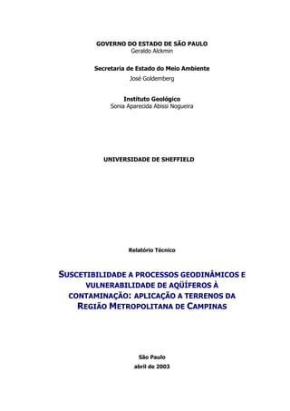 GOVERNO DO ESTADO DE SÃO PAULO
                 Geraldo Alckmin


        Secretaria de Estado do Meio Ambiente
                    José Goldemberg


                  Instituto Geológico
             Sonia Aparecida Abissi Nogueira




          UNIVERSIDADE DE SHEFFIELD




                   Relatório Técnico



SUSCETIBILIDADE A PROCESSOS GEODINÂMICOS E
     VULNERABILIDADE DE AQÜÍFEROS À
  CONTAMINAÇÃO: APLICAÇÃO A TERRENOS DA
    REGIÃO METROPOLITANA DE CAMPINAS




                       São Paulo
                     abril de 2003
 