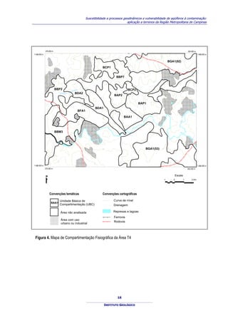 Suscetibilidade a processos geodinâmicos e vulnerabilidade de aqüíferos à contaminação:
                                                                                           aplicação a terrenos da Região Metropolitana de Campinas




               276.000 m                                                                                                                                              292.000 m
7.498.000 m                                                                                                                                                                                 7.498.000 m




                                                                                                                           600
                                                 60
                                                      0
                                                                                                          600
                                                                                                                                         BGA1(92)
                                                                                                                                         BGA1(92)
                                                                            BCP1
                                                                            BCP1
              600




                                                                                         BBP7
                                                                                         BBP7
                                                                                                                    600




                           BBP2
                           BBP2                    ING
                                                      UI                                           BCP2
                                                                                                   BCP2
                                               APIT
                                 RIBEIRAO
                                            PIR
                                                      BDA2
                                                      BDA2
                                                                                        BAP2
                                                                                        BAP2

                                                                                                            BAP1
                                                                                                            BAP1
                                                                        BDA1
                                                                        BDA1
                                                          BFA1
                                                          BFA1




                                                                                                                                                                 IA
                                                                                                                                                               CA
                                                                                                                                                             DU
                                                                                                                                                           AN
                                                                                               BAA1
                                                                                               BAA1




                                                                                                                                                          M
                                                                                                                                                        CA
                                                                            60
                                                                            0




                                                                                                                                                        O
                                                                                                                                                    RI
                           BBM3
                           BBM3                                                                                                                         RIO

                                                                                                                                                                      JA
                                                                                                                                                                           G
                                                                                                                                                                               U
                                                                                                                                                                                   AR
                                                                                                                                                                                        I




                                                                            600                                 BGA1(53)
                                                                                                                BGA1(53)



                                                                                                                                 0
                                                                                                                            60
                                                                                                    600
                            0
                            60




                                                                   60
                                                                        0
                                                                                                                                                  600
7.486.000 m                                                                                                                                                                                 7.486.000 m
              276.000 m                                                                                                                                           292.000 m


                                                                                                                                                Escala
                                                                                                                                     1      0                 1                    2 Km




                    Convenções temáticas                                    Convenções cartográficas

                                 Unidade Básica de                                     Curva de nível
                     BAA1
                     BAA1
                                 Compartimentação (UBC)                                Drenagem

                                 Área não analisada
                                 Área não analisada                                    Represas e lagoas
                                                                                        Ferrovia
                                 Área com uso
                                                                                        Rodovia
                                 urbano ou industrial



 Figura 4. Mapa de Compartimentação Fisiográfica da Área T4




                                                                                          16

                                                                                  INSTITUTO GEOLÓGICO
 