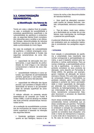 Suscetibilidade a processos geodinâmicos e vulnerabilidade de aqüíferos à contaminação:
                                                           aplicação a terrenos da Região Metropolitana de Campinas



                                                             trutura da rocha e das descontinuidades
3..2.. CARACTERIZAÇÃO
3 2 CARACTERIZAÇÃO                                           de natureza tectônica;
GEOAMBIENTAL
GEOAMBIENTAL
                                                             ▪ Solo (perfil de alteração) caracteri-
    a) Identiifiicação dos fatores de
    a) Ident f cação dos fatores de                          zado quanto às classes texturais, coe-
                              análliise
                              aná se                         são, compacidade, estrutura e espessu-
                                                             ra;
Tendo em vista o objetivo final do projeto,
ou seja, a avaliação de suscetibilidade a                    ▪ Tipo de relevo, neste caso, adotou-
processos geodinâmicos superficiais e da                     se a declividade por se tratar de um dos
                                                             fatores mais importantes da morfologia
vulnerabilidade de aqüíferos à contamina-
                                                             e passível de quantificação.
ção, os seguintes fatores foram considera-
dos relevantes para a análise a ser efetua-
                                                         A potencial influência de cada um dos fato-
da: litologia, descontinuidades de natureza
                                                         res analisados para as avaliações realiza-
tectônica, espessura e tipo de solo, declivi-
                                                         das é considerada nos parágrafos seguin-
dade e profundidade do nível d’água.
                                                         tes.
No caso da avaliação da vulnerabilidade
de aqüíferos, o método empregado consi-                  - LITOLOGIA
dera que a vulnerabilidade é função das
                                                         Com relação à vulnerabilidade de aqüífe-
seguintes características da zona não-
                                                         ros a propriedade mais importante das
saturada:
                                                         rochas corresponde à permeabilidade pri-
                                                         mária, a qual é bastante variável para se-
   ▪ capacidade de atenuação dos con-
                                                         dimentos e rochas sedimentares. Para as
   taminantes, a qual depende da profun-
                                                         rochas cristalinas, a permeabilidade primá-
   didade do nível d’água e da natureza
                                                         ria não é significativa, no entanto é im-
   composicional e textural da zona não-
                                                         portante considerar os seus produtos de
   saturada;
                                                         alteração, como descrito em Fernandes &
   ▪ acessibilidade hidráulica à zona sa-                Hirata (2003). Os granitos, por exemplo,
   turada, que depende da permeabilidade                 geram materiais de alteração de textura
   primária (granular) e secundária (dada                arenosa e friáveis. Por outro lado, gnaisses
   por fraturas) da zona não-saturada;                   de composição básica a intermediária ou
                                                         gnaisses xistosos, geram materiais mais
   ▪ capacidade de infiltração das águas                 argilosos e portanto de menor permeabili-
   pluviais, que considera a relação entre a             dade e maior capacidade de atenuação,
   declividade do terreno e da permeabili-               por adsorção dos contaminantes. Adicio-
   dade da camada superficial da zona-                   nalmente, as heterogeneidades dos gnais-
   não saturada.                                         ses (intercalação de tipos litológicos dis-
                                                         tintos, bandamento composicional, folia-
O método utilizado no presente estudo                    ção) favorecem o processo de dispersão
assemelha-se ao proposto por Foster &                    dos contaminantes.
Hirata (1988), o qual se alicerça na análise
das duas primeiras características mencio-               Assim áreas constituídas por gnaisses são
nadas acima.                                             consideradas menos vulneráveis que as
                                                         áreas constituídas por granitos. Fernandes
Já a avaliação da suscetibilidade a proces-              & Hirata (2003), como ilustrado na Tabela
sos de movimentos de massa e de escoa-                   3, sintetizam a variação da vulnerabilidade
mento superficial é baseada na interação                 para os vários tipos de rochas cristalinas
dos seguintes fatores:                                   quando se considera duas situações: uma
                                                         onde o manto de intemperismo é espesso,
   ▪ Substrato geológico caracterizado                   e outra onde ele é inexpressivo ou ausen-
   quanto ao tipo litológico, textura e es-              te. No caso do manto ser inexpressivo, o

                                                    18

                                          INSTITUTO GEOLÓGICO
 