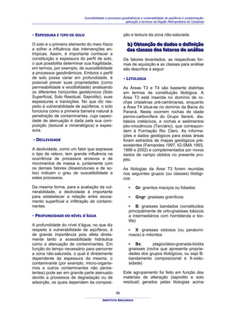 Suscetibilidade a processos geodinâmicos e vulnerabilidade de aqüíferos à contaminação:
                                                           aplicação a terrenos da Região Metropolitana de Campinas



- ESPESSURA E TIPO DE SOLO                               ção e textura da zona não-saturada.

O solo é o primeiro elemento do meio físico                b) Obtenção de dados e defiiniição
                                                           b) Obtenção de dados e def n ção
a sofrer a influência das intervenções an-                 das cllasses dos fatores de análliise
                                                           das c asses dos fatores de aná se
trópicas. Assim, é importante conhecer a
constituição e espessura do perfil de solo,              Os fatores levantados, as respectivas for-
o que possibilita determinar sua fragilidade,            mas de aquisição e as classes para análise
em termos, por exemplo, de suscetibilidade               são descritos a seguir:
a processos geodinâmicos. Embora o perfil
de solo possa variar em profundidade, é                  - LITOLOGIA
possível prever suas propriedades (como
permeabilidade e erodibilidade) analisando               As Áreas T3 e T4 são bastante distintas
os diferentes horizontes geotécnicos (Solo               em termos de constituição litológica. A
Superficial, Solo Residual, Saprolito), suas             Área T3 está inserida no domínio de ro-
espessuras e transições. No que diz res-                 chas cristalinas pré-cambrianas, enquanto
peito à vulnerabilidade de aqüíferos, o solo             a Área T4 situa-se no domínio da Bacia do
funciona como a primeira barreira natural à              Paraná. Nesta ocorrem rochas de idade
penetração de contaminantes, cuja capaci-                permo-carbonífera do Grupo Itararé, dia-
dade de atenuação é dada pela sua com-                   básios cretácicos, e rochas e sedimentos
posição (textural e mineralógica) e espes-               plio-miocênicos (Terciário), que correspon-
sura.                                                    dem à Formação Rio Claro. As informa-
                                                         ções e dados geológicos para estas áreas
- DECLIVIDADE                                            foram extraídos de mapas geológicos pré-
                                                         existentes (Fernandes 1997, IG-SMA 1993,
A declividade, como um fator que expressa                1999 e 2002) e complementados por novos
o tipo de relevo, tem grande influência na               dados de campo obtidos no presente pro-
ocorrência de processos erosivos e de                    jeto.
movimentos de massa e, juntamente com
os demais fatores (litoestruturais e de so-              As litologias da Área T3 foram reunidas
los) indicam o grau de suscetibilidade a                 nos seguintes grupos (ou classes) litológi-
estes processos.                                         cos:

Da mesma forma, para a avaliação da vul-                     ▪    Gr: granitos maciços ou foliados
nerabilidade, a declividade é importante
para estabelecer a relação entre escoa-                      ▪    Gngr: gnaisses graníticos
mento superficial e infiltração de contami-
nantes.                                                      ▪ B: gnaisses bandados (constituídos
                                                             principalmente de orto-gnaisses básicos
- PROFUNDIDADE DO NÍVEL D’ÁGUA                               a intermediários com hornblenda e bio-
                                                             tita)
A profundidade do nível d’água, no que diz
respeito à vulnerabilidade de aqüíferos, é                   ▪ X: gnaisses xistosos (ou peralumi-
de grande importância pois afeta direta-                     nosos) e milonitos
mente tanto a acessibilidade hidráulica
como a atenuação de contaminantes. Em                        ▪ Bx:       plagioclásio-granada-biotita
função do tempo necessário para percorrer                    gnaisses (rocha que apresenta proprie-
a zona não-saturada, o qual é diretamente                    dades dos grupos litológicos, ou seja B-
dependente da espessura da mesma, o                          bandamento composicional e X-xisto-
contaminante (por exemplo, micro-organis-                    sidade)
mos e outros contaminantes não persis-
tentes) pode ser em grande parte atenuado                Este agrupamento foi feito em função dos
devido a processos de degradação ou de                   materiais de alteração (saprolito e solo
adsorção, os quais dependem da composi-                  residual) gerados pelas litologias acima

                                                    21

                                          INSTITUTO GEOLÓGICO
 
