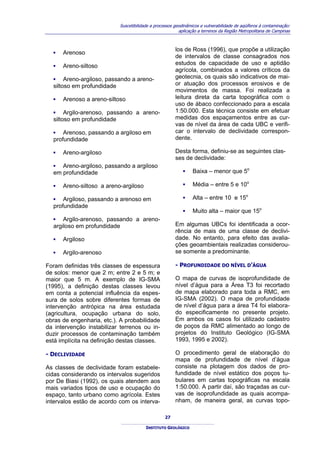 Suscetibilidade a processos geodinâmicos e vulnerabilidade de aqüíferos à contaminação:
                                                         aplicação a terrenos da Região Metropolitana de Campinas



                                                       los de Ross (1996), que propõe a utilização
  ▪   Arenoso
                                                       de intervalos de classe consagrados nos
  ▪   Areno-siltoso                                    estudos de capacidade de uso e aptidão
                                                       agrícola, combinados a valores críticos da
  ▪ Areno-argiloso, passando a areno-                  geotecnia, os quais são indicativos de mai-
  siltoso em profundidade                              or atuação dos processos erosivos e de
                                                       movimentos de massa. Foi realizada a
  ▪   Arenoso a areno-siltoso                          leitura direta da carta topográfica com o
                                                       uso de ábaco confeccionado para a escala
  ▪ Argilo-arenoso, passando a areno-                  1:50.000. Esta técnica consiste em efetuar
  siltoso em profundidade                              medidas dos espaçamentos entre as cur-
                                                       vas de nível da área de cada UBC e verifi-
  ▪ Arenoso, passando a argiloso em                    car o intervalo de declividade correspon-
  profundidade                                         dente.

  ▪   Areno-argiloso                                   Desta forma, definiu-se as seguintes clas-
                                                       ses de declividade:
  ▪ Areno-argiloso, passando a argiloso
  em profundidade                                          ▪    Baixa – menor que 5o

  ▪   Areno-siltoso a areno-argiloso                       ▪    Média – entre 5 e 10o

  ▪ Argiloso, passando a arenoso em                        ▪    Alta – entre 10 e 15o
  profundidade
                                                           ▪    Muito alta – maior que 15o
  ▪ Argilo-arenoso, passando a areno-
  argiloso em profundidade                             Em algumas UBCs foi identificada a ocor-
                                                       rência de mais de uma classe de declivi-
  ▪   Argiloso                                         dade. No entanto, para efeito das avalia-
                                                       ções geoambientais realizadas considerou-
  ▪   Argilo-arenoso                                   se somente a predominante.

Foram definidas três classes de espessura              - PROFUNDIDADE DO NÍVEL D’ÁGUA
de solos: menor que 2 m; entre 2 e 5 m; e
maior que 5 m. A exemplo de IG-SMA                     O mapa de curvas de isoprofundidade de
(1995), a definição destas classes levou               nível d’água para a Área T3 foi recortado
em conta a potencial influência da espes-              de mapa elaborado para toda a RMC, em
sura de solos sobre diferentes formas de               IG-SMA (2002). O mapa de profundidade
intervenção antrópica na área estudada                 de nível d’água para a área T4 foi elabora-
(agricultura, ocupação urbana do solo,                 do especificamente no presente projeto.
obras de engenharia, etc.). A probabilidade            Em ambos os casos foi utilizado cadastro
da intervenção instabilizar terrenos ou in-            de poços da RMC alimentado ao longo de
duzir processos de contaminação também                 projetos do Instituto Geológico (IG-SMA
está implícita na definição destas classes.            1993, 1995 e 2002).

- DECLIVIDADE                                          O procedimento geral de elaboração do
                                                       mapa de profundidade de nível d’água
As classes de declividade foram estabele-              consiste na plotagem dos dados de pro-
cidas considerando os intervalos sugeridos             fundidade de nível estático dos poços tu-
por De Biasi (1992), os quais atendem aos              bulares em cartas topográficas na escala
mais variados tipos de uso e ocupação do               1:50.000. A partir daí, são traçadas as cur-
espaço, tanto urbano como agrícola. Estes              vas de isoprofundidade as quais acompa-
intervalos estão de acordo com os interva-             nham, de maneira geral, as curvas topo-

                                                  27

                                        INSTITUTO GEOLÓGICO
 