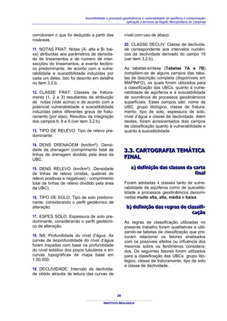 Suscetibilidade a processos geodinâmicos e vulnerabilidade de aqüíferos à contaminação:
                                                          aplicação a terrenos da Região Metropolitana de Campinas



corroboram o que foi deduzido a partir das              nível com uso de ábaco.
rosáceas.
                                                        20. CLASSE DECLIV: Classe de declivida-
11. NOTAS FRAT: Notas (A- alta e B- bai-                de correspondente aos intervalos numéri-
xa) atribuídas aos parâmetros de densida-               cos da declividade derivado do campo 19
de de lineamentos e de número de inter-                 (ver item 3.2.b).
secções de lineamentos, e evento tectôni-
co predominante, de acordo com a vulne-                 As tabelas-síntese (Tabelas 7A e 7B)
rabilidade e suscetibilidade induzidas por              compõem-se de alguns campos das tabe-
cada um deles. Isto foi descrito em detalhe             las de descrição completa (disponíveis em
no item 3.2.b.                                          MAPINFO), os quais foram utilizados para
                                                        a classificação das UBCs, quanto à vulne-
12. CLASSE FRAT: Classes de fratura-                    rabilidade de aqüíferos e à suscetibilidade
mento (1, 2 e 3) resultantes da atribuição              de ocorrência de processos geodinâmicos
de notas (vide acima) e de acordo com a                 superficiais. Estes campos são: nome da
potencial vulnerabilidade e suscetibilidade             UBC, grupo litológico, classe de fratura-
induzidas pelos diferentes graus de fratu-              mento, tipo de solo, espessura de solo,
ramento (por elas). Resultou da integração              nível d’água e classe de declividade. Além
dos campos 6, 8 e 9 (ver item 3.2.b).                   destes, foram acrescentados dois campos
                                                        de classificação quanto à vulnerabilidade e
13. TIPO DE RELEVO: Tipo de relevo pre-                 quanto à suscetibilidade.
dominante.

14. DENS DRENAGEM (km/km²): Densi-
dade de drenagem (comprimento total de                  3..3.. CARTOGRAFIA TEMÁTICA
                                                        3 3 CARTOGRAFIA TEMÁTICA
linhas de drenagem dividido pela área da
UBC.
                                                        FINAL
                                                        FINAL

15. DENS RELEVO (km/km²): Densidade                         a) defiiniição das cllasses da carta
                                                            a) def n ção das c asses da carta
de linhas de relevo (cristas, quebras de                                                    fiinall
                                                                                            f na
relevo positivas e negativas) - comprimento
total de linhas de relevo dividido pela área            Foram adotadas 4 classes tanto de vulne-
da UBC).                                                rabilidade de aqüíferos como de suscetibi-
                                                        lidade a processos geodinâmicos denomi-
16. TIPO DE SOLO: Tipo de solo predomi-                 nadas muito alta, alta, média e baixa.
nante, considerando o perfil geotécnico de
alteração.                                               b) defiiniição das regras de cllassiifii-
                                                         b) def n ção das regras de c ass f -
                                                                                         cação
                                                                                          cação
17. ESPES SOLO: Espessura de solo pre-
dominante, considerando o perfil geotécni-              As regras de classificação utilizadas no
co de alteração.                                        presente trabalho foram qualitativas e utili-
                                                        zando-se tabelas de classificação que pro-
18. NA: Profundidade do nível d’água. As                curam relacionar os fatores analisados
curvas de isoprofundidade do nível d’água               com os possíveis efeitos ou influência dos
foram traçadas com base na profundidade                 mesmos sobre os fenômenos considera-
do nível estático dos poços tubulares e em              dos. Os seguintes fatores foram utilizados
curvas topográficas de mapa base em                     para a classificação das UBCs: grupo lito-
1:50.000.                                               lógico, classe de fraturamento, tipo de solo
                                                        e classe de declividade.
19. DECLIVIDADE: Intervalo de declivida-
de obtido através de leitura das curvas de




                                                   29

                                         INSTITUTO GEOLÓGICO
 