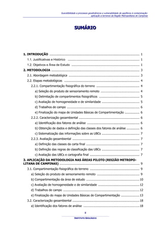 Suscetibilidade a processos geodinâmicos e vulnerabilidade de aqüíferos à contaminação:
                                                                  aplicação a terrenos da Região Metropolitana de Campinas




                                                 SUMÁRIO
                                                 SUMÁRIO




1. INTRODUÇÃO .................................................................................................. 1
   1.1. Justificativas e Histórico .............................................................................. 1
   1.2. Objetivos e Área de Estudo .......................................................................... 1
2. METODOLOGIA ................................................................................................ 3
   2.1. Abordagem metodológica ............................................................................. 3
   2.2. Etapas metodológicas .................................................................................. 4
       2.2.1. Compartimentação fisiográfica do terreno ............................................... 4
           a) Seleção do produto de sensoriamento remoto .......................................... 4
           b) Delimitação de compartimentos fisiográficos ............................................ 5
           c) Avaliação de homogeneidade e de similaridade ......................................... 5
           d) Trabalhos de campo ............................................................................... 6
           e) Finalização do mapa de Unidades Básicas de Compartimentação ................ 6
       2.2.2. Caracterização geoambiental .................................................................. 6
           a) Identificação dos fatores de análise ......................................................... 6
           b) Obtenção de dados e definição das classes dos fatores de análise .............. 6
           c) Sistematização das informações sobre as UBCs ......................................... 7
       2.2.3. Avaliação geoambiental ......................................................................... 7
           a) Definição das classes da carta final .......................................................... 7
           b) Definição das regras de classificação das UBCs ......................................... 7
           c) Avaliação das UBCs e cartografia final ...................................................... 7
3. APLICAÇÃO DA METODOLOGIA NAS ÁREAS PILOTO (REGIÃO METROPO-
LITANA DE CAMPINAS) ....................................................................................... 9
   3.1. Compartimentação fisiográfica do terreno ...................................................... 9
       a) Seleção do produto de sensoriamento remoto .............................................. 9
       b) Compartimentação da área de estudo .......................................................... 10
       c) Avaliação de homogeneidade e de similaridade ............................................. 12
       d) Trabalhos de campo ................................................................................... 12
       e) Finalização do mapa de Unidades Básicas de Compartimentação .................... 13
   3.2. Caracterização geoambiental ......................................................................... 18
       a) Identificação dos fatores de análise ............................................................. 18

                                                           ii

                                                 INSTITUTO GEOLÓGICO
 