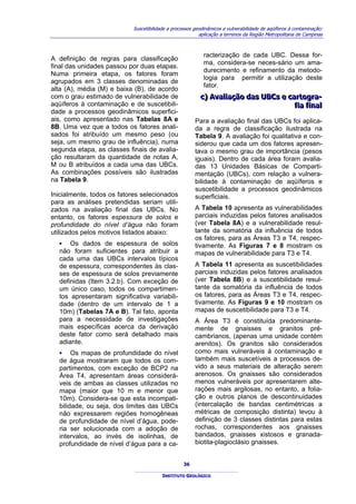 Suscetibilidade a processos geodinâmicos e vulnerabilidade de aqüíferos à contaminação:
                                                         aplicação a terrenos da Região Metropolitana de Campinas



                                                           racterização de cada UBC. Dessa for-
A definição de regras para classificação
                                                           ma, considera-se neces-sário um ama-
final das unidades passou por duas etapas.
                                                           durecimento e refinamento da metodo-
Numa primeira etapa, os fatores foram
                                                           logia para permitir a utilização deste
agrupados em 3 classes denominadas de
                                                           fator.
alta (A), média (M) e baixa (B), de acordo
com o grau estimado de vulnerabilidade de                c) Avalliiação das UBCs e cartogra-
                                                         c) Ava ação das UBCs e cartogra-
aqüíferos à contaminação e de suscetibili-                                           fiia fiinall
                                                                                     f a f na
dade a processos geodinâmicos superfici-
ais, como apresentado nas Tabelas 8A e                 Para a avaliação final das UBCs foi aplica-
8B. Uma vez que a todos os fatores anali-              da a regra de classificação ilustrada na
sados foi atribuído um mesmo peso (ou                  Tabela 9. A avaliação foi qualitativa e con-
seja, um mesmo grau de influência), numa               siderou que cada um dos fatores apresen-
segunda etapa, as classes finais de avalia-            tava o mesmo grau de importância (pesos
ção resultaram da quantidade de notas A,               iguais). Dentro de cada área foram avalia-
M ou B atribuídos a cada uma das UBCs.                 das 13 Unidades Básicas de Comparti-
As combinações possíveis são ilustradas                mentação (UBCs), com relação a vulnera-
na Tabela 9.                                           bilidade à contaminação de aqüíferos e
                                                       suscetibilidade a processos geodinâmicos
Inicialmente, todos os fatores selecionados            superficiais.
para as análises pretendidas seriam utili-
zados na avaliação final das UBCs. No                  A Tabela 10 apresenta as vulnerabilidades
entanto, os fatores espessura de solos e               parciais induzidas pelos fatores analisados
profundidade do nível d’água não foram                 (ver Tabela 8A) e a vulnerabilidade resul-
utilizados pelos motivos listados abaixo:              tante da somatória da influência de todos
                                                       os fatores, para as Áreas T3 e T4, respec-
  ▪ Os dados de espessura de solos                     tivamente. As Figuras 7 e 8 mostram os
  não foram suficientes para atribuir a                mapas de vulnerabilidade para T3 e T4.
  cada uma das UBCs intervalos típicos
  de espessura, correspondentes às clas-               A Tabela 11 apresenta as suscetibilidades
  ses de espessura de solos previamente                parciais induzidas pelos fatores analisados
  definidas (Item 3.2.b). Com exceção de               (ver Tabela 8B) e a suscetibilidade resul-
  um único caso, todos os compartimen-                 tante da somatória da influência de todos
  tos apresentaram significativa variabili-            os fatores, para as Áreas T3 e T4, respec-
  dade (dentro de um intervalo de 1 a                  tivamente. As Figuras 9 e 10 mostram os
  10m) (Tabelas 7A e B). Tal fato, aponta              mapas de suscetibilidade para T3 e T4.
  para a necessidade de investigações                  A Área T3 é constituída predominante-
  mais específicas acerca da derivação                 mente de gnaisses e granitos pré-
  deste fator como será detalhado mais                 cambrianos, (apenas uma unidade contém
  adiante.                                             arenitos). Os granitos são considerados
  ▪ Os mapas de profundidade do nível                  como mais vulneráveis à contaminação e
  de água mostraram que todos os com-                  também mais suscetíveis a processos de-
  partimentos, com exceção de BCP2 na                  vido a seus materiais de alteração serem
  Área T4, apresentam áreas considerá-                 arenosos. Os gnaisses são considerados
  veis de ambas as classes utilizadas no               menos vulneráveis por apresentarem alte-
  mapa (maior que 10 m e menor que                     rações mais argilosas, no entanto, a folia-
  10m). Considera-se que esta incompati-               ção e outros planos de descontinuidades
  bilidade, ou seja, dos limites das UBCs              (intercalação de bandas centimétricas a
  não expressarem regiões homogêneas                   métricas de composição distinta) levou à
  de profundidade de nível d’água, pode-               definição de 3 classes distintas para estas
  ria ser solucionada com a adoção de                  rochas, correspondentes aos gnaisses
  intervalos, ao invés de isolinhas, de                bandados, gnaisses xistosos e granada-
  profundidade de nível d’água para a ca-              biotita-plagioclásio gnaisses.


                                                  36

                                        INSTITUTO GEOLÓGICO
 