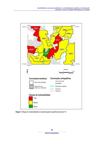 Suscetibilidade a processos geodinâmicos e vulnerabilidade de aqüíferos à contaminação:
                                                                                aplicação a terrenos da Região Metropolitana de Campinas




                       292.000 m                                                                                       302.000 m
         7.478.000 m                                                                                                            7.478.000 m
                                         CSA1
                                         CSA1                                  CRR5
                                                                               CRR5
                                                                                                 CRR2
                                                                                                 CRR2

                                                                                                            CRR3
                                                                                                            CRR3
                                                                         CLR3
                                                                         CLR3
                                                           BAC1
                                                           BAC1
                                                                                CLT1
                                                                                CLT1




                           CSA2
                           CSA2                                                          COC3
                                                                                         COC3




                                                                                                   AIA
                                                             CLC1
                                                             CLC1




                                                                                                 ATIB
                                                                                                                     CSR3
                                                                                                                     CSR3
                                   RI
                                     BE
                                       IR
                                         AO




                                              CNC1

                                                                                             O
                                              CNC1

                                                                                           RI
                                                   DA
                                                     S
                                                         CNC2
                                                         CNC2
                                                           ANH
                                                             UMA
                                                                S
         7.470.000 m                                                                                                               7.470.000 m




                                                                                                                            800
                       292.000 m                                                                                       302.000 m



                                                                                                        Escala
                                                                                     1             0             1        2 Km




                           Convenções temáticas                         Convenções cartográficas
                                                                                Curva de nível
                                              Área não analisada
                                                                                Drenagem

                                          Área com uso                          Represas e lagoas
                                          urbano ou industrial
                                                                                Ferrovia
                                                                                Rodovia


                           Classes de Vulnerabilidade
                                         Alta


                                        Média

                                        Baixa


Figura 7. Mapa de vulnerabilidade à contaminação de aqüíferos da área T3.




                                                                         40

                                                                 INSTITUTO GEOLÓGICO
 