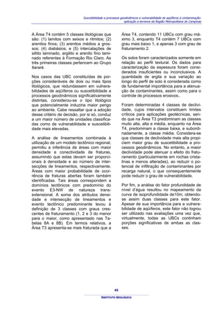 Suscetibilidade a processos geodinâmicos e vulnerabilidade de aqüíferos à contaminação:
                                                            aplicação a terrenos da Região Metropolitana de Campinas



A Área T4 contém 5 classes litológicas que                Área T4, contendo 11 UBCs com grau má-
são: (1) lamitos com seixos e ritmitos; (2)               ximo 3, enquanto T4 contém 7 UBCs com
arenitos finos; (3) arenitos médios a gros-               grau mais baixo 1, e apenas 3 com grau de
sos; (4) diabásios; e (5) intercalações de                fraturamento 2.
siltito laminado, argilito e arenito fino lami-
nado referentes à Formação Rio Claro. As                  Os solos foram caracterizados somente em
três primeiras classes pertencem ao Grupo                 relação ao perfil textural. Os dados para
Itararé.                                                  caracterização da espessura foram consi-
                                                          derados insuficientes ou inconclusivos. A
Nos casos das UBC constituídas de por-                    quantidade de argila e sua variação ao
ções consideráveis de dois ou mais tipos                  longo do perfil de solo é considerada como
litológicos, que redundassem em vulnera-                  de fundamental importância para a atenua-
bilidades de aqüíferos ou suscetibilidade a               ção de contaminantes, assim como para o
processos geodinâmicos significativamente                 controle de processos erosivos..
distintas, considerou-se o tipo litológico
que potencialmente induziria maior perigo                 Foram determinadas 4 classes de declivi-
ao ambiente. Cabe ressaltar que a adoção                  dade, cujos intervalos constituem limites
desse critério de decisão, por si só, conduz              críticos para aplicações geotécnicas, sen-
a um maior número de unidades classifica-                 do que na Área T3 predominam as classes
das como de vulnerabilidade e suscetibili-                muito alta, alta e média, enquanto na Área
dade mais elevadas.                                       T4, predominam a classe baixa, e subordi-
                                                          nadamente, a classe média. Considera-se
A análise de lineamentos combinada à                      que classes de declividade mais alta propi-
utilização de um modelo tectônico regional,               ciem maior grau de suscetibilidade a pro-
permitiu a inferência de áreas com maior                  cessos geodinâmicos. No entanto, a maior
densidade e conectividade de fraturas,                    declividade pode atenuar o efeito do fratu-
assumindo que estas devam ser proporci-                   ramento (particularmente em rochas crista-
onais à densidade e ao número de inter-                   linas e menos alteradas), ao reduzir o po-
secções de lineamentos, respectivamente.                  tencial de infiltração de contaminantes por
Áreas com maior probabilidade de ocor-                    recarga natural, o que consequentemente
rência de fraturas abertas foram também                   pode reduzir o grau de vulnerabilidade.
identificadas. Tais áreas correspondem a
domínios tectônicos com predomínio do                     Por fim, a análise do fator profundidade de
evento E3-NW de natureza trans-                           nível d’água resultou no mapeamento da
extensional. A soma dos atributos densi-                  curva de isoprofundidade de10m, obtendo-
dade e intersecção de lineamentos e                       se assim duas classes para este fator.
evento tectônico predominante levou à                     Apesar de sua importância para a vulnera-
definição de 3 classes com graus cres-                    bilidade de aqüíferos, este fator não logrou
centes de fraturamento (1, 2 e 3 do menor                 ser utilizado nas avaliações uma vez que,
para o maior, como apresentado nas Ta-                    virtualmente, todas as UBCs continham
belas 8A e 8B). Em termos relativos, a                    porções significativas de ambas as clas-
Área T3 apresenta-se mais fraturada que a                 ses.




                                                     45

                                           INSTITUTO GEOLÓGICO
 