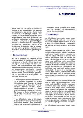 Suscetibilidade a processos geodinâmicos e vulnerabilidade de aqüíferos à contaminação:
                                                          aplicação a terrenos da Região Metropolitana de Campinas




                                                                                  4.. DISCUSSÃO
                                                                                  4 DISCUSSÃO




                                                            topografia suave, que dificulta a utiliza-
Neste item são discutidos os resultados
                                                            ção de “padrões” de sombreamento
obtidos e as necessidades de estudos
                                                            como elemento textural.
complementares de forma a tornar mais
operacional a metodologia utilizada. São
                                                        - CARACTERIZAÇÃO
também incluídas breves discussões sobre
a incorporação da análise de fraturas nas
                                                        As dificuldades encontradas para a carac-
avaliações realizadas e tendo em vista os
                                                        terização geoambiental dos compartimen-
contextos geológicos e geomorfológicos
                                                        tos, dizem respeito à profundidade do nível
distintos. Considera-se que a identificação
                                                        d’água e, subordinadamente, à espessura
de limitações, discutidas a seguir, é de
                                                        de solos e, em alguns casos, ao tipo de
fundamental importância para a idealiza-
                                                        solo.
ção de futuros projetos e aprimoramento
do método de compartimentação fisiográfi-               Quanto à profundidade do nível d’água
ca.                                                     existem duas questões a serem resolvidas.
                                                        A primeira, e que é anterior à caracteriza-
- COMPARTIMENTAÇÃO                                      ção das UBCs, refere-se ao tipo de infor-
                                                        mação necessária para um traçado de
As UBCs utilizadas no presente estudo
                                                        maior precisão das curvas de isoprofundi-
foram derivadas de IG-SMA (1999), como
                                                        dade dos aqüíferos mais superficiais.
mencionado no item 3.1. Observou-se que,
                                                        Neste trabalho foram utilizados dados de
em alguns casos, os tipos de rochas atri-
                                                        cadastro de poços tubulares, enquanto que
buídos aos compartimentos não corres-
                                                        para o mapeamento da profundidade dos
pondiam às rochas observadas em campo,
                                                        aqüíferos mais superficiais seriam neces-
ou apresentavam significativa variação
                                                        sários dados de poços de pequena profun-
composicional, que notadamente não po-
                                                        didade, tipo cacimba, considerados como
deriam refletir comportamentos geotécni-
                                                        mais adequados para a identificação de
cos ou hidrogeológicos homogêneos. Tal
                                                        profundidade dos aqüíferos mais superfici-
fato pode ser devido a:
                                                        ais.
  ▪ Diferença de escalas de trabalho. As
                                                        A segunda questão diz respeito ao fato de
  UBCs utilizadas provieram do projeto
                                                        que os dados disponíveis mostram que a
  “Metodologia para Seleção de Áreas
                                                        maior parte das UBCs contém áreas con-
  para Tratamento e Disposição Final de
                                                        sideráveis das duas classes de profundi-
  Resíduos Sólidos” (IG-SMA 1999),
                                                        dade de nível d’água. Dada a importância
  como mencionado no item 3.1, tendo
                                                        deste fator para a avaliação de vulnerabili-
  sido delimitadas em imagens 1:100.000.
                                                        dade de aqüíferos, faz-se necessário veri-
  Os mapas e dados utilizados neste
                                                        ficar se é possível definir uma forma alter-
  projeto são compatíveis com a escala
                                                        nativa para a aquisição de dados referen-
  1:50.000.
                                                        tes ao fator “profundidade de nível d´água”
                                                        mais compatível com a abordagem fisio-
  ▪    As dificuldades para a delimitação
                                                        gráfica, que permita a utilização deste fator
  de   compartimentos fisiográficos na regi-
                                                        na caracterização geoambiental das UBCs.
  ão   ocidental da RMC, onde está inseri-
  da   Área T4, devem-se principalmente à
                                                        As dificuldades encontradas para a carac-

                                                   46

                                         INSTITUTO GEOLÓGICO
 