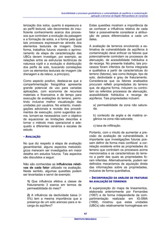 Suscetibilidade a processos geodinâmicos e vulnerabilidade de aqüíferos à contaminação:
                                                          aplicação a terrenos da Região Metropolitana de Campinas



terização dos solos, quanto à espessura e               Estas questões mostram a importância de
ao perfil textural, são decorrentes do insu-            se conhecer a influência relativa de cada
ficiente conhecimento acerca dos proces-                fator e possivelmente considerar a atribui-
sos que controlam a evolução da paisagem                ção de pesos diferenciados a cada um
e a formação de solos, e a forma pela qual              deles.
tais processos expressam-se através dos
elementos texturais de imagem. Desta                    A avaliação de terrenos envolvendo a es-
forma, trabalhos futuros visando o aprimo-              timativa de vulnerabilidade de aqüíferos à
ramento da etapa de caracterização das                  contaminação deve enfocar os fatores que
UBCs devem investigar, por exemplo, as                  potencialmente controlam os processos de
relações entre as estruturas tectônicas de              atenuação, de acessibilidade hidráulica e
natureza rúptil e a evolução e distribuição             de recarga. No presente trabalho, tais pro-
dos perfis de solo, buscando correlações                cessos foram inferidos de forma integrada
com os elementos texturais de imagem (de                e qualitativa a partir de características do
drenagem e de relevo, a princípio).                     terreno (fatores), tais como litologia, tipo de
                                                        solo, declividade e grau de fraturamento.
Como aspecto positivo, destaca-se que a                 Considera-se que os fatores analisados
compartimentação fisiográfica apresenta                 procuram refletir propriedades do terreno
grande potencial de uso para variadas                   que, de alguma forma, induzem ou contro-
aplicações, com economia de recursos                    lam os referidos processos de atenuação,
materiais e financeiros e de tempo para                 acessibilidade hidráulica e recarga de
execução de avaliações do terreno, permi-               aqüíferos. Tais propriedades incluem:
tindo inclusive melhor visualização das
unidades por usuários. No entanto, investi-                 a) permeabilidade da zona não satura-
gações adicionais e revisão dos procedi-                    da;
mentos de execução, como sugeridos aci-
ma, tornam-se necessários com o objetivo                    b) conteúdo de argila e de matéria or-
de equacionar as limitações descritas e                     gânica na zona não-saturada;
tornar o método mais operacional e ade-
quado a diferentes cenários e escalas de                    c) taxa de infiltração.
estudo.
                                                        Portanto, com o intuito de aumentar a pre-
- AVALIAÇÃO                                             cisão da avaliação de vulnerabilidade, é
                                                        importante que investigações futuras pos-
No que diz respeito à etapa de avaliação                sam definir de forma mais confiável a cor-
geoambiental, alguns aspectos metodoló-                 relação existente entre as propriedades do
gicos merecem ser investigados em maior                 terreno que controlam os processos acima
detalhe em estudos futuros. Tais aspectos               mencionados e as características do terre-
são discutidos a seguir.                                no a partir das quais as propriedades fo-
                                                        ram inferidas. Alternativamente, podem ser
Não são conhecidas as influências relati-               definidos mecanismos de aquisição direta
vas de cada fator utilizado na avaliação.               das informações sobre as propriedades,
Neste sentido, algumas questões podem                   inclusive de forma quantitativa.
ser levantadas e servir de exemplo:
                                                        - INCORPORAÇÃO DA ANÁLISE DE FRATURAS
  1) Que influência efetiva a classe de                 NA AVALIAÇÃO DE TERRENOS
  fraturamento 3 exerce em termos de
  permeabilidade do meio?                               A superposição do mapa de lineamentos,
                                                        elaborada anteriormente por Fernandes
  2) A influência da declividade baixa (<               (1997) e de forma independente da com-
  5%) tem a mesma importância que a                     partimentação realizada em IG-SMA
  presença de um solo arenoso para a re-                (1999), mostrou que estas unidades
  carga do aqüífero?                                    (UBCs) são relativamente homogêneas em

                                                   47

                                         INSTITUTO GEOLÓGICO
 