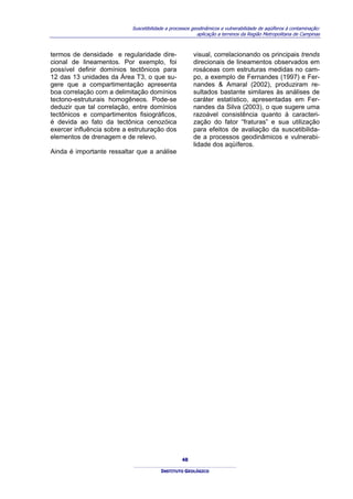 Suscetibilidade a processos geodinâmicos e vulnerabilidade de aqüíferos à contaminação:
                                                         aplicação a terrenos da Região Metropolitana de Campinas



termos de densidade e regularidade dire-               visual, correlacionando os principais trends
cional de lineamentos. Por exemplo, foi                direcionais de lineamentos observados em
possível definir domínios tectônicos para              rosáceas com estruturas medidas no cam-
12 das 13 unidades da Área T3, o que su-               po, a exemplo de Fernandes (1997) e Fer-
gere que a compartimentação apresenta                  nandes & Amaral (2002), produziram re-
boa correlação com a delimitação domínios              sultados bastante similares às análises de
tectono-estruturais homogêneos. Pode-se                caráter estatístico, apresentadas em Fer-
deduzir que tal correlação, entre domínios             nandes da Silva (2003), o que sugere uma
tectônicos e compartimentos fisiográficos,             razoável consistência quanto à caracteri-
é devida ao fato da tectônica cenozóica                zação do fator “fraturas” e sua utilização
exercer influência sobre a estruturação dos            para efeitos de avaliação da suscetibilida-
elementos de drenagem e de relevo.                     de a processos geodinâmicos e vulnerabi-
                                                       lidade dos aqüíferos.
Ainda é importante ressaltar que a análise




                                                  48

                                        INSTITUTO GEOLÓGICO
 