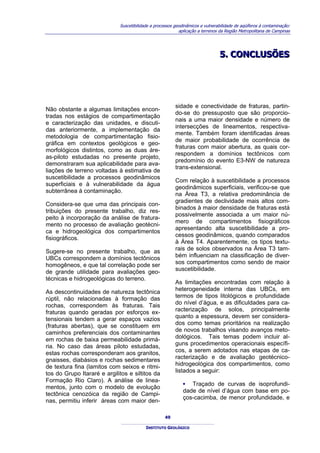 Suscetibilidade a processos geodinâmicos e vulnerabilidade de aqüíferos à contaminação:
                                                           aplicação a terrenos da Região Metropolitana de Campinas




                                                                               5.. CONCLUSÕES
                                                                               5 CONCLUSÕES




                                                         sidade e conectividade de fraturas, partin-
Não obstante a algumas limitações encon-
                                                         do-se do pressuposto que são proporcio-
tradas nos estágios de compartimentação
                                                         nais a uma maior densidade e número de
e caracterização das unidades, e discuti-
                                                         intersecções de lineamentos, respectiva-
das anteriormente, a implementação da
                                                         mente. Também foram identificadas áreas
metodologia de compartimentação fisio-
                                                         de maior probabilidade de ocorrência de
gráfica em contextos geológicos e geo-
                                                         fraturas com maior abertura, as quais cor-
morfológicos distintos, como as duas áre-
                                                         respondem a domínios tectônicos com
as-piloto estudadas no presente projeto,
                                                         predomínio do evento E3-NW de natureza
demonstraram sua aplicabilidade para ava-
                                                         trans-extensional.
liações de terreno voltadas à estimativa de
suscetibilidade a processos geodinâmicos
                                                         Com relação à suscetibilidade a processos
superficiais e à vulnerabilidade da água
                                                         geodinâmicos superficiais, verificou-se que
subterrânea à contaminação.
                                                         na Área T3, a relativa predominância de
                                                         gradientes de declividade mais altos com-
Considera-se que uma das principais con-
                                                         binados à maior densidade de fraturas está
tribuições do presente trabalho, diz res-
                                                         possivelmente associada a um maior nú-
peito à incorporação da análise de fratura-
                                                         mero de compartimentos fisiográficos
mento no processo de avaliação geotécni-
                                                         apresentando alta suscetibilidade a pro-
ca e hidrogeológica dos compartimentos
                                                         cessos geodinâmicos, quando comparados
fisiográficos.
                                                         à Área T4. Aparentemente, os tipos textu-
Sugere-se no presente trabalho, que as                   rais de solos observados na Área T3 tam-
UBCs correspondem a domínios tectônicos                  bém influenciam na classificação de diver-
homogêneos, e que tal correlação pode ser                sos compartimentos como sendo de maior
de grande utilidade para avaliações geo-                 suscetibilidade.
técnicas e hidrogeológicas do terreno.
                                                         As limitações encontradas com relação à
As descontinuidades de natureza tectônica                heterogeneidade interna das UBCs, em
rúptil, não relacionadas à formação das                  termos de tipos litológicos e profundidade
rochas, correspondem às fraturas. Tais                   do nível d’água, e as dificuldades para ca-
fraturas quando geradas por esforços ex-                 racterização de solos, principalmente
tensionais tendem a gerar espaços vazios                 quanto a espessura, devem ser considera-
(fraturas abertas), que se constituem em                 dos como temas prioritários na realização
caminhos preferenciais dos contaminantes                 de novos trabalhos visando avanços meto-
em rochas de baixa permeabilidade primá-                 dológicos. Tais temas podem incluir al-
ria. No caso das áreas piloto estudadas,                 guns procedimentos operacionais específi-
estas rochas corresponderam aos granitos,                cos, a serem adotados nas etapas de ca-
gnaisses, diabásios e rochas sedimentares                racterização e de avaliação geotécnico-
de textura fina (lamitos com seixos e ritmi-             hidrogeológica dos compartimentos, como
tos do Grupo Itararé e argilitos e siltitos da           listados a seguir:
Formação Rio Claro). A análise de linea-
                                                             ▪ Traçado de curvas de isoprofundi-
mentos, junto com o modelo de evolução
                                                             dade de nível d’água com base em po-
tectônica cenozóica da região de Campi-
                                                             ços-cacimba, de menor profundidade, e
nas, permitiu inferir áreas com maior den-

                                                    49

                                          INSTITUTO GEOLÓGICO
 