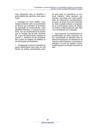 Suscetibilidade a processos geodinâmicos e vulnerabilidade de aqüíferos à contaminação:
                                                         aplicação a terrenos da Região Metropolitana de Campinas



mais adequados para se identificar a                       de igual peso ou importância no pre-
profundidade dos aqüíferos mais super-                     sente trabalho). Cabe assinalar, por
ficiais.                                                   exemplo, que áreas com maior quanti-
                                                           dade de lineamentos corresponderam,
▪ Investigar em maior detalhe a cor-                       em geral, às áreas com maior declivida-
relação existente entre as propriedades                    de. Este resultado enfatiza a necessida-
do terreno que controlam os processos                      de de conhecimento acerca da influên-
de atenuação de contaminantes, aces-                       cia relativa e diferenciada de cada fator
sibilidade hidráulica, e recarga de aqüí-                  a ser considerado nas avaliações.
feros, com as características do terreno
(por ex. litologia, tipo de solo, declivida-               ▪ Aprimoramento do procedimento de
de, e grau de fraturamento) capazes de                     caracterização de solos, buscando me-
permitir a inferência de tais proprieda-                   lhor compreender as relações entre as
des a partir de imagens de satélites ou                    estruturas tectônicas, em especial as de
de informações pré-existentes.                             natureza rúptil (fraturas) e a evolução da
                                                           paisagem, no que diz respeito à distri-
▪ Investigação e possível utilização de                    buição espacial e evolução dos perfis de
pesos diferenciados para cada um dos                       solo.
fatores de análise (considerados como




                                                  50

                                        INSTITUTO GEOLÓGICO
 