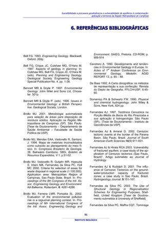 Suscetibilidade a processos geodinâmicos e vulnerabilidade de aqüíferos à contaminação:
                                                             aplicação a terrenos da Região Metropolitana de Campinas




                                        6.. REFERÊNCIAS BIBLIOGRÁFICAS
                                        6 REFERÊNCIAS BIBLIOGRÁFICAS




                                                               Environment. SAIEG, Pretoria. CD-ROM, p.
Bell FG. 1993. Engineering Geology. Blackwell,
                                                               906-914
   Oxford. 269p
                                                           Cendrero A. 1990. Developments and tenden-
Bell FG, Cripps JC, Culshaw MG, O’Hara M.
                                                             cies in Environmental Geology in Europe. In:
   1987. Aspects of geology in planning. In:                             st
                                                             Actes of 1 Andean Conference on Envi-
   Culshaw MG, Bell FG, Cripps JC, O’Hara M.
                                                             ronmental      Geology,  Medellin.    AGID
   (eds). Planning and Engineering Geology.
                                                             REPORT 13, p. 65 – 88.
   Geological Society Engineering Geology
   Special Publication No. 4, pp. 1-38.
                                                           De Biasi 1992. A Carta clinográfica: os métodos
                                                             de representação e sua confecção. Revista
Bennett MR & Doyle P. 1997. Environmental
                                                             do Depto de Geografia, FFLCH-USP, 6:45-
  Geology. John Wilet and Sons Ltd, Chices-
                                                             60.
  ter. 501p.
                                                           Domenico PA & Schwartz FW. 1990. Physical
Bennett MR & Doyle P. (eds). 1998. Issues in
                                                             and chemical hydrogeology. John Wiley &
  Environmental Geology: a British Perspec-
                                                             Sons, New York, 824 pp.
  tive. Geological Society, London.
                                                           Fernandes AJ. 1997. Tectônica Cenozóica na
Brollo MJ. 2001. Metodologia automatizada
                                                              Porção Média da Bacia do Rio Piracicaba e
   para seleção de áreas para disposição de
                                                              sua aplicação à hidrogeologia. São Paulo
   resíduos sólidos. Aplicação na Região Me-
                                                              (SP);. [Tese de Doutoramento - Instituto de
   tropolitana de Campinas (SP). São Paulo.
                                                              Geociências da USP].
   [Tese de Doutoramento – Departamento de
   Saúde Ambiental – Faculdade de Saúde
                                                           Fernandes AJ & Amaral G. 2002. Cenozoic
   Pública da USP].
                                                              tectonic events at the border of the Parana
                                                              Basin, São Paulo, Brazil. Journal of South
Brollo MJ, Mendes EAA, Vedovello R, Santoro,
                                                              American Earth Sciences,14(8):911-931.
   J. 1994. Mapa de materiais inconsolidados
   como subsídio ao planejamento do meio fí-
                                                           Fernandes AJ & Hirata RCA 2003. Vulnerability
   sico. In: Congresso Brasileiro de Geologia,
                                                              of fractured aquifers: a case study of the ap-
   38, Balneário Camboriú. SBG, Boletim de
                                                              plication of Cenozoic tectonics (Sao Paulo,
   Resumos Expandidos, V.1, p.51-52.
                                                              Brazil)". Artigo submetido ao Journal of
                                                              Hydrology.
Brollo MJ, Vedovello R, Gutjahr MR, Hassuda
   S, Iritani MA, Fernandes da Silva PC, Holl
                                                           Fernandes AJ & Rudolph D. 2001. The influ-
   MC 2000. Criteria for selection of areas for
                                                              ence of Cenozoic Tectonics on the ground-
   waste disposal in regional scale (1:100,000).
                                                              water-production capacity of fractured
   Application area: Metropolitan Region of
                                                              zones: a case study in Sao Paulo, Brazil.
   Campinas, Sao Paulo State, Brazil. In: Pro-
                                                              Hydrogeology Journal, 9:151-167.
   ceedings of the 8th Congress of the Intl. As-
   soc. Engineering Geology and Environment.
                                                           Fernandes da Silva PC. 2003. The Use of
   AA Balkema, Rotterdam, 6: 4281-4286.
                                                              Structural Geology in Regionalisation
                                                              Schemes for Engineering Purposes. Shef-
Brollo MJ, Ferreira LMR, Pompéia SL. 2002.
                                                              field, United Kingdom [Tese de Doutora-
   Evaluation of the environmental pollution
                                                              mento submetida à University of Sheffield].
   risk in a regiuonal planning context. In: Pro-
   ceedings of 9th International Congress of
   the Intl. Assoc. Engineering Geology and                Fernandes da Silva PC, Maffra CQT, Tominaga


                                                      51

                                            INSTITUTO GEOLÓGICO
 